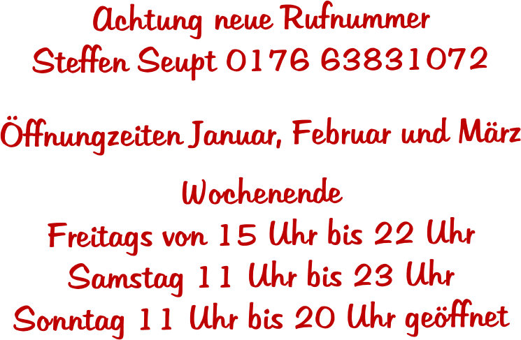 Achtung neue Rufnummer  Steffen Seupt 0176 63831072  �ffnungzeiten Januar, Februar und M�rz  Wochenende Freitags von 15 Uhr bis 22 Uhr Samstag 11 Uhr bis 23 Uhr Sonntag 11 Uhr bis 20 Uhr ge�ffnet